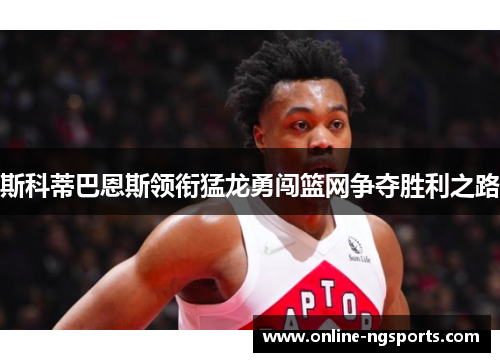 斯科蒂巴恩斯领衔猛龙勇闯篮网争夺胜利之路