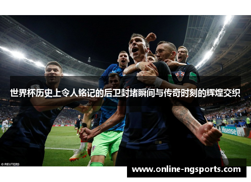 世界杯历史上令人铭记的后卫封堵瞬间与传奇时刻的辉煌交织