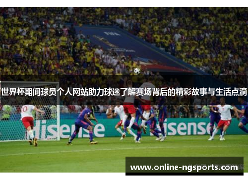 世界杯期间球员个人网站助力球迷了解赛场背后的精彩故事与生活点滴