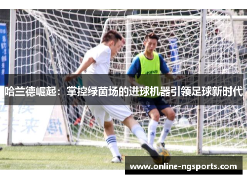 哈兰德崛起：掌控绿茵场的进球机器引领足球新时代