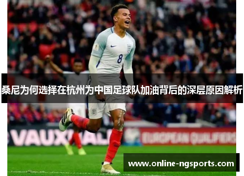 桑尼为何选择在杭州为中国足球队加油背后的深层原因解析