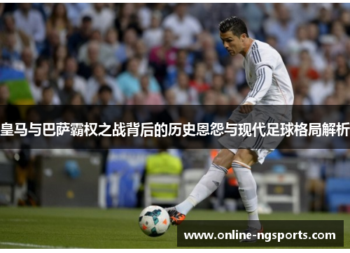 皇马与巴萨霸权之战背后的历史恩怨与现代足球格局解析