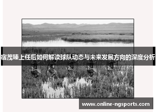 宿茂臻上任后如何解读球队动态与未来发展方向的深度分析