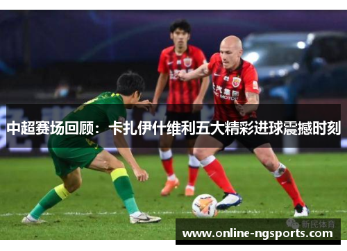 中超赛场回顾:卡扎伊什维利五大精彩进球震撼时刻